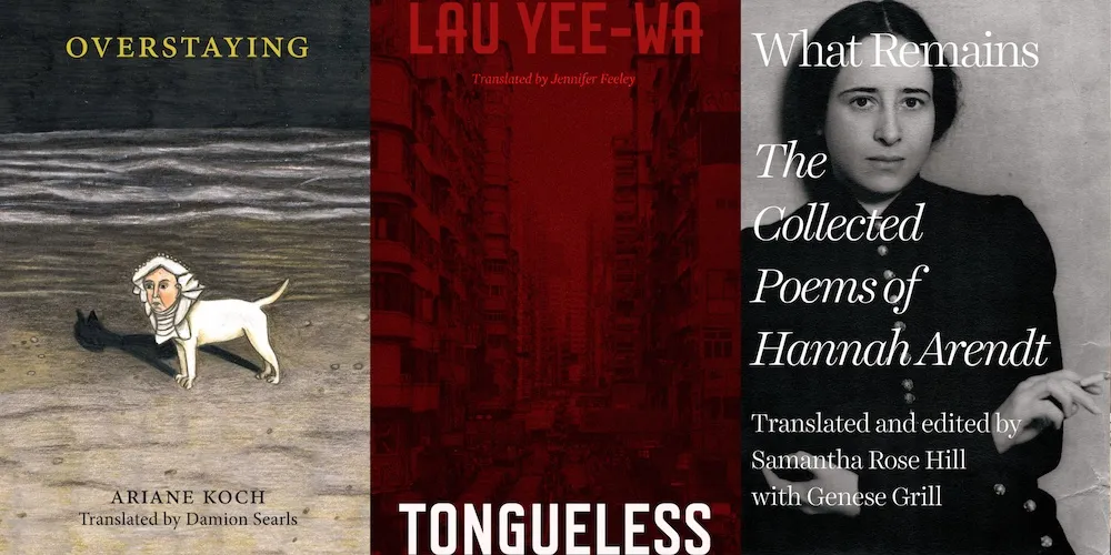 From L-R: OVERSTAYING by Ariane Koch, trans. Damion Searls; TONGUELESS by Lau Yee-Wa trans. Jennifer Feeley; WHAT REMAINS: THE COLLECTED POEMS OF HANNAH ARENDT, trans. and ed. by Samantha Rose Hill with Genese Grill