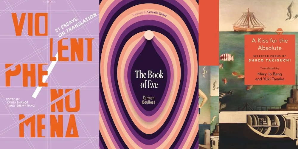 From L-R: VIOLENT PHENOMENA, ed. Kavita Bhanot and Jeremy Tiang; THE BOOK OF EVE by Carmen Boullosa, trans. Samantha Schnee; A KISS FOR THE ABSOLUTE by Shuzo Takiguchi, trans. Mary Jo Bang and Yuki Tanaka