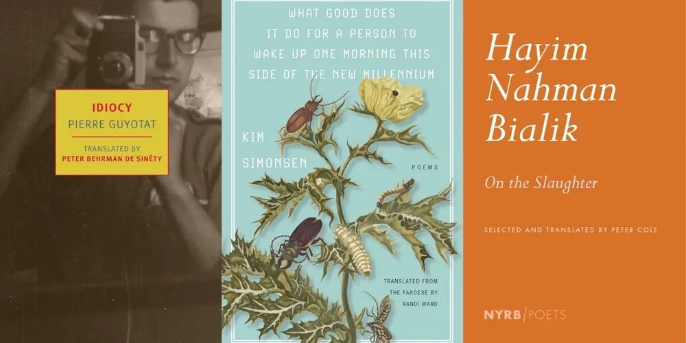 From L-R: IDIOCY by Pierre Guyotat, tr. Peter Behrman de Sinéty; WHAT GOOD DOES IT DO FOR A PERSON TO WAKE UP ONE MORNING THIS SIDE OF THE NEW MILLENNIUM by Kim Simonsen, tr. Randi Ward; ON THE SLAUGHTER by Hayim Nahman Bialik, tr. Peter Cole