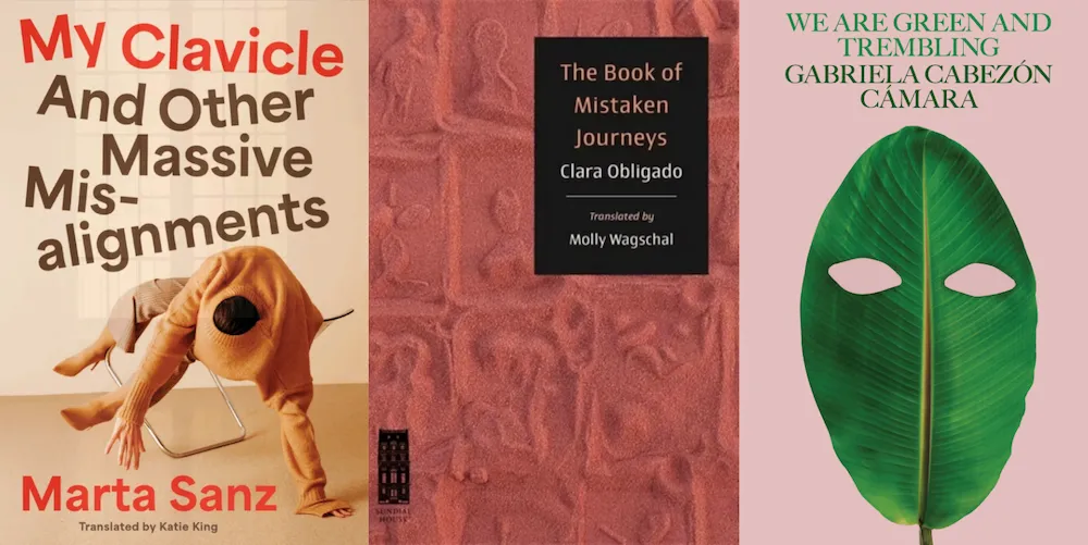 From L-R: MY CLAVICLE AND OTHER MASSIVE MISALIGNMENTS by Marta Sanz, tr. Katie King; THE BOOK OF MISTAKEN JOURNEYS by Clara Obligado, tr. Molly Wagschal; and WE ARE GREEN AND TREMBLING by Gabriela Cabezón Cámara, tr. Robin Myers