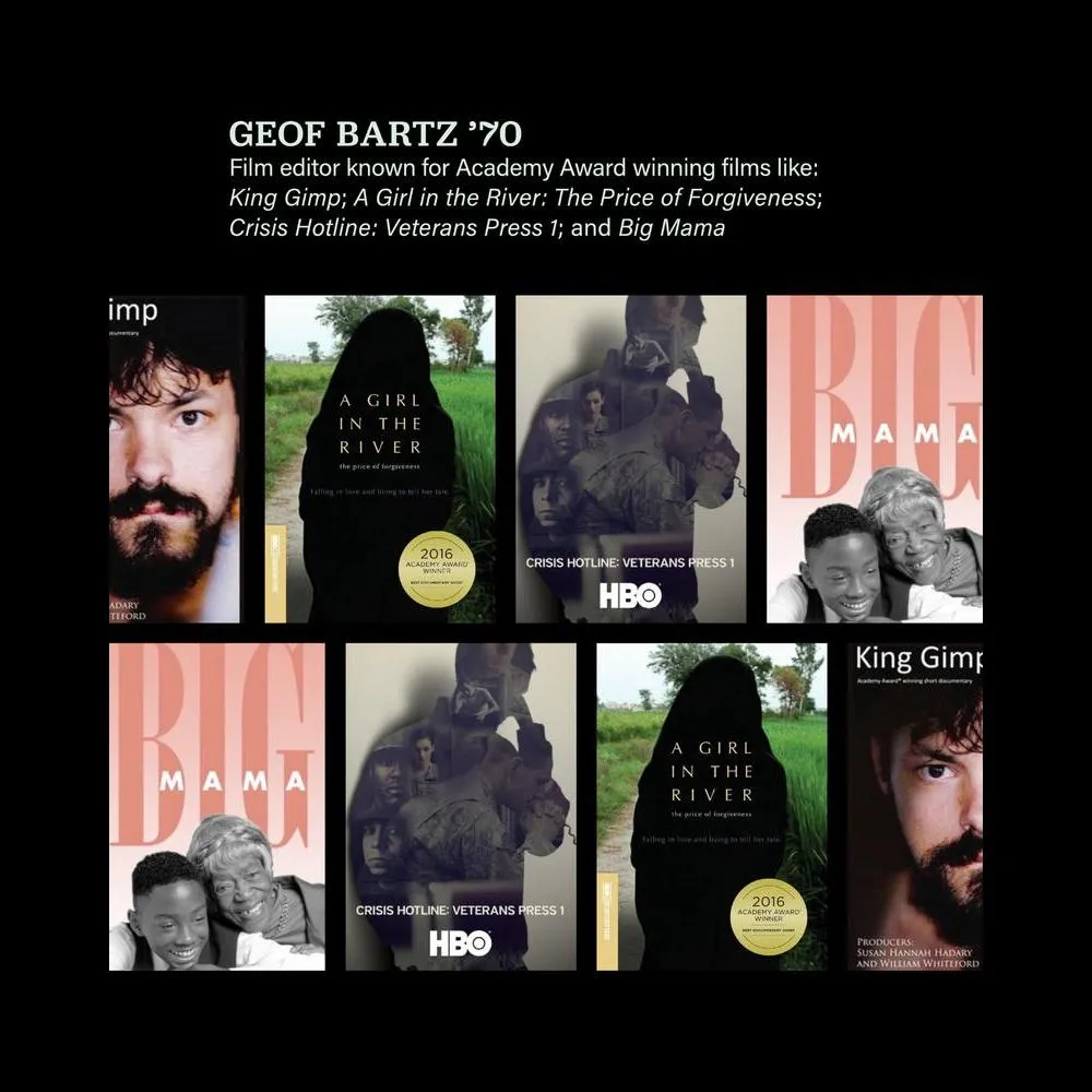 Geoff Bartz '70 Film editor known for Academy Award winning films like King Gimp, A Girl in the River, The Price of Forgiveness, Crisis Hotline, Veterans Press 1, and Big Mamma