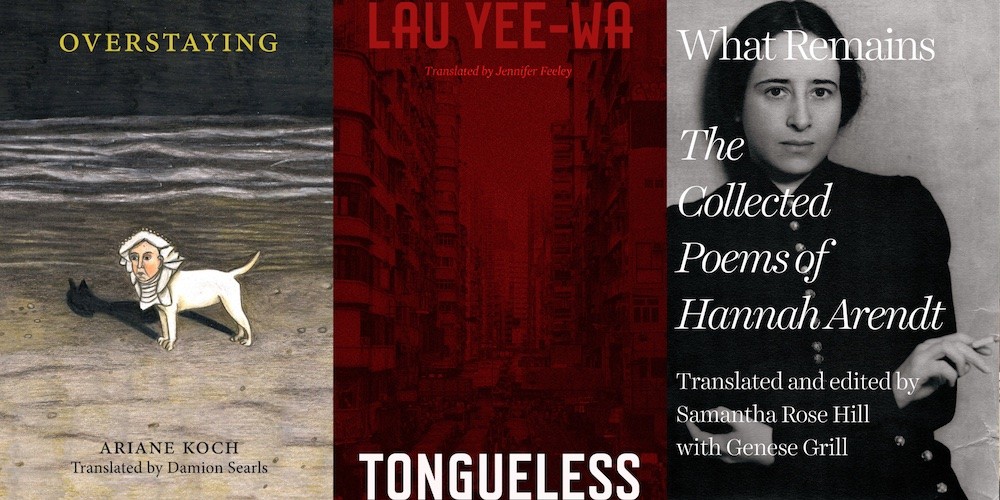 From L-R: OVERSTAYING by Ariane Koch, trans. Damion Searls; TONGUELESS by Lau Yee-Wa trans. Jennifer Feeley; WHAT REMAINS: THE COLLECTED POEMS OF HANNAH ARENDT, trans. and ed. by Samantha Rose Hill with Genese Grill