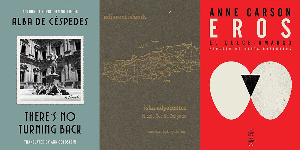 From L-R: THERE'S NO TURNING BACK by Alba de Céspedes, trans. Ann Goldstein; ADJACENT ISLANDS by Nicole Cecilia Delgado, trans. Urayoán Noel; EROS EL DULCE-AMARGO by Anne Carson, trans. Silvina López Medin and Mirta Rosenberg