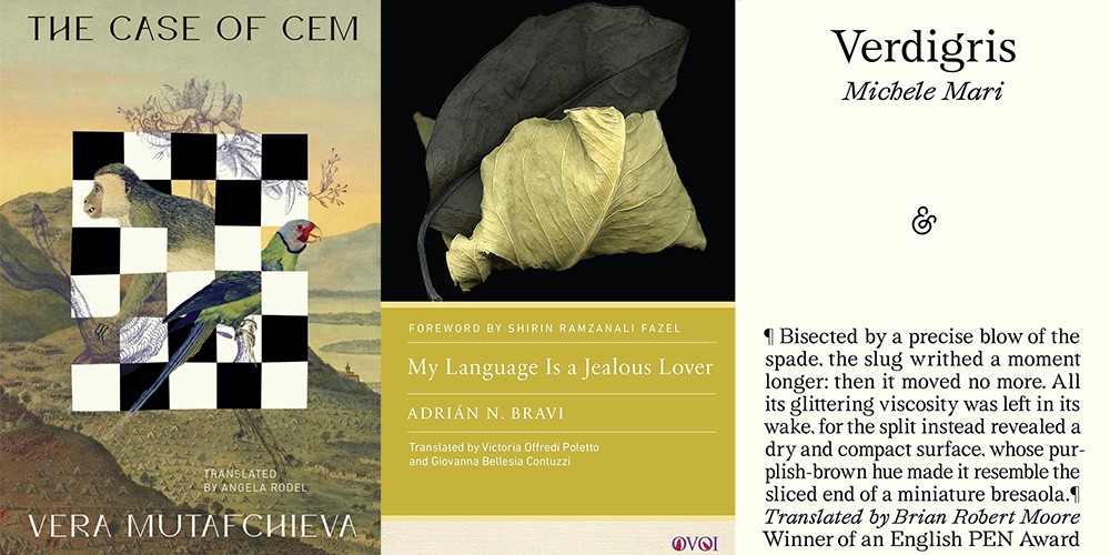 From L-R: “The Case of Cem” by Vera Mutafchieva, translated by Angela Rodel; “My Language is a Jealous Lover” by Adrián Bravi, translated by Victoria Offredi Poletto and Giovanna Bellesia Contuzzi; “Verdigris” by Michele Mari, translated by Brian Robert Moore