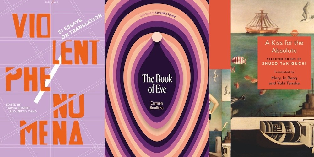 From L-R: VIOLENT PHENOMENA, ed. Kavita Bhanot and Jeremy Tiang; THE BOOK OF EVE by Carmen Boullosa, trans. Samantha Schnee; A KISS FOR THE ABSOLUTE by Shuzo Takiguchi, trans. Mary Jo Bang and Yuki Tanaka